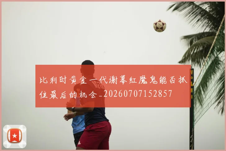 比利时黄金一代谢幕红魔鬼能否抓住最后的机会_20260707152857