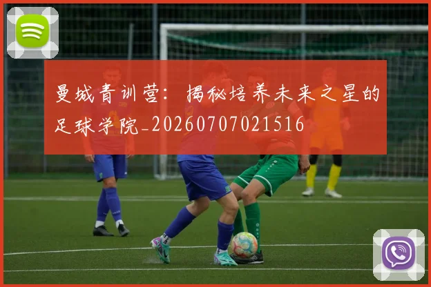 曼城青训营:揭秘培养未来之星的足球学院_20260707021516