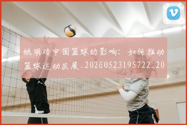 姚明对中国篮球的影响：如何推动篮球运动发展_20260523195722_20260703232743_20260720191815