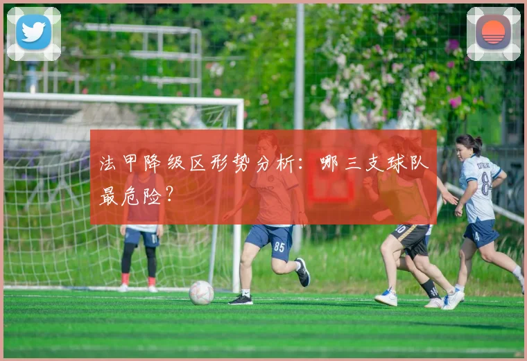 法甲降级区形势分析:哪三支球队最危险?