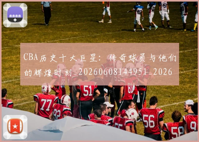 CBA历史十大巨星：传奇球员与他们的辉煌时刻_20260608144951_20260712043911