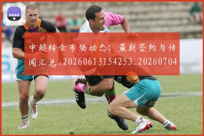 中超转会市场动态：最新签约与传闻汇总_20260613154253_20260704164123