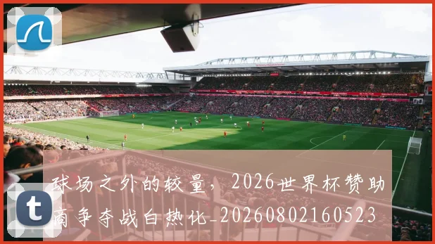 球场之外的较量,2026世界杯赞助商争夺战白热化_20260802160523