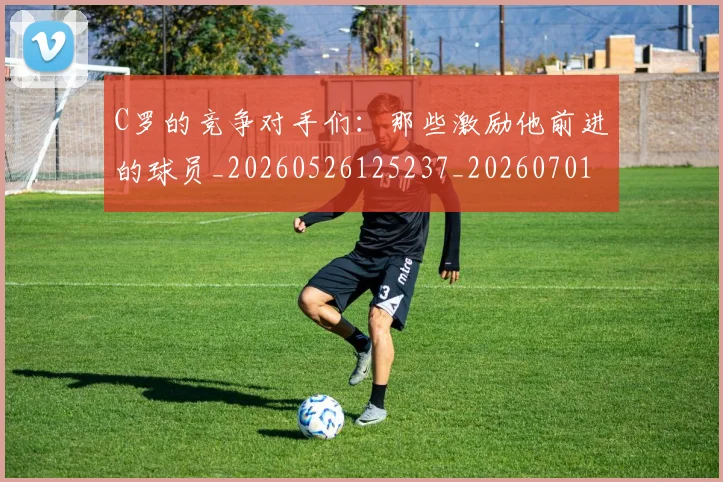C罗的竞争对手们：那些激励他前进的球员_20260526125237_20260701213637