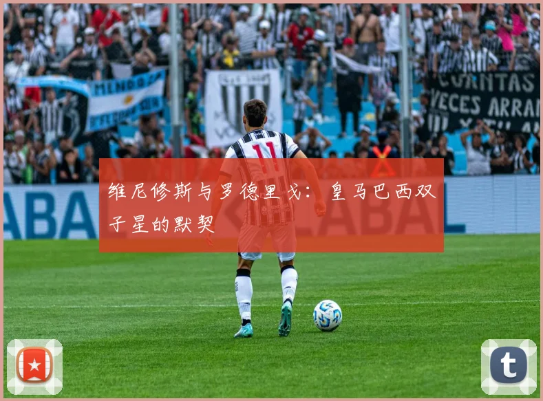 维尼修斯与罗德里戈：皇马巴西双子星的默契