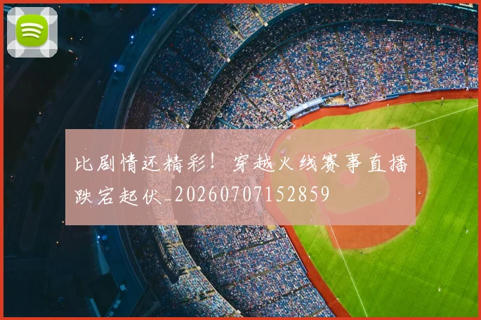比剧情还精彩！穿越火线赛事直播跌宕起伏_20260707152859