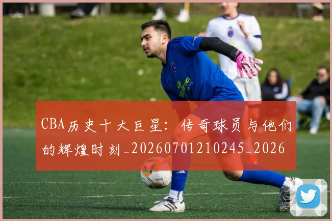 CBA历史十大巨星：传奇球员与他们的辉煌时刻_20260701210245_20260712043914