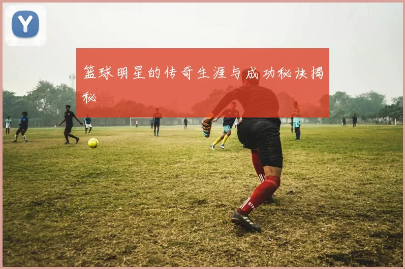 篮球明星的传奇生涯与成功秘诀揭秘