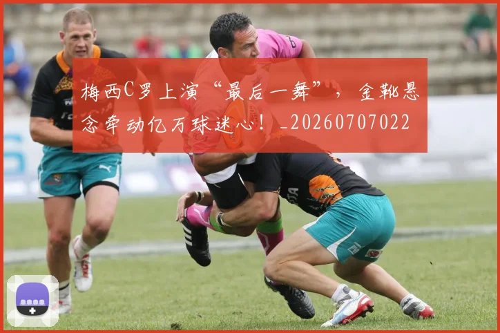 梅西C罗上演“最后一舞”,金靴悬念牵动亿万球迷心!_20260707022657
