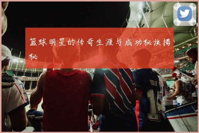 篮球明星的传奇生涯与成功秘诀揭秘