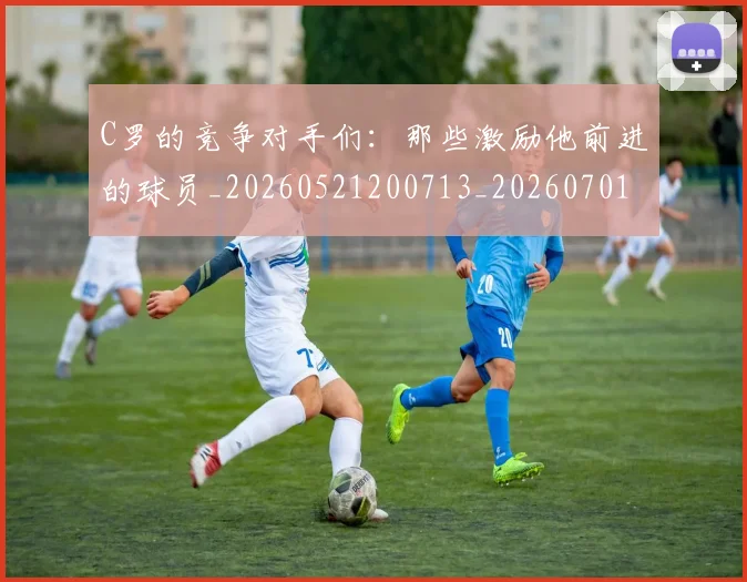 C罗的竞争对手们：那些激励他前进的球员_20260521200713_20260701213635_20260712052430