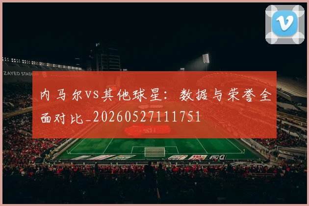 内马尔vs其他球星：数据与荣誉全面对比_20260527111751