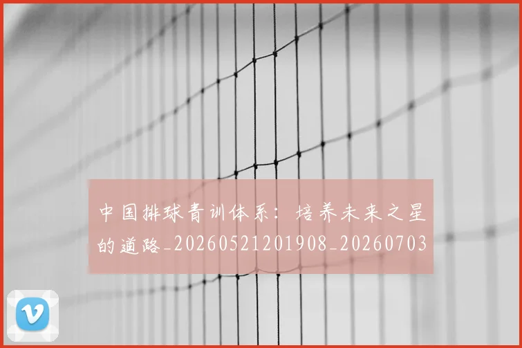中国排球青训体系：培养未来之星的道路_20260521201908_20260703203005_20260716183233