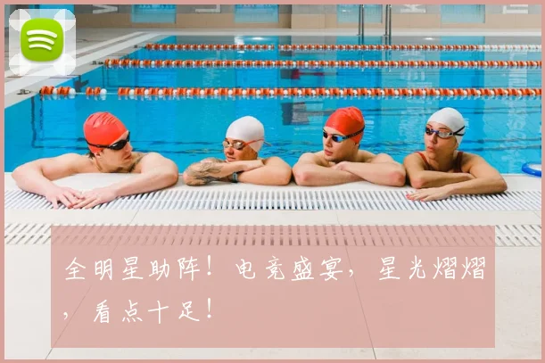 全明星助阵！电竞盛宴，星光熠熠，看点十足！