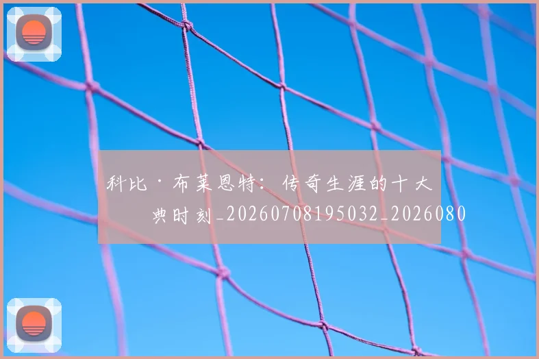 科比·布莱恩特：传奇生涯的十大经典时刻_20260708195032_20260802164900