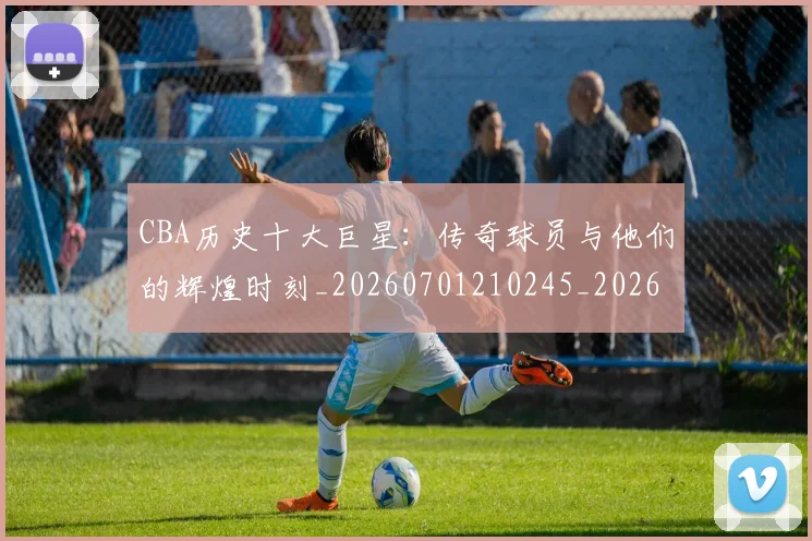 CBA历史十大巨星：传奇球员与他们的辉煌时刻_20260701210245_20260712043914
