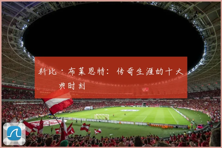 科比·布莱恩特：传奇生涯的十大经典时刻