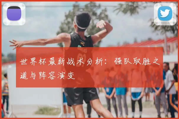 世界杯最新战术分析：强队取胜之道与阵容演变