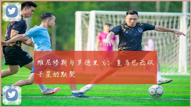 维尼修斯与罗德里戈：皇马巴西双子星的默契
