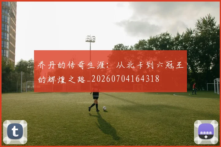 乔丹的传奇生涯：从北卡到六冠王的辉煌之路_20260704164318