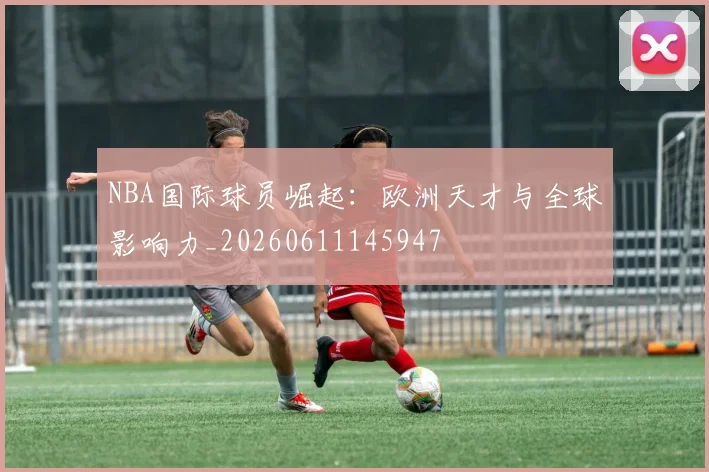 NBA国际球员崛起：欧洲天才与全球影响力_20260611145947