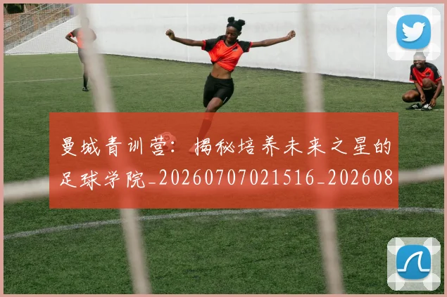 曼城青训营:揭秘培养未来之星的足球学院_20260707021516_20260801161112